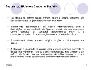 26/06/2023 13
 Os efeitos do esforço físico, crónico, sobre a coluna vertebral, são
semelhantes aos do processo de envelhecimento.
 Inicialmente degeneram-se os discos inter-vertebrais, com a
diminuição do seu conteúdo de água e redução da sua espessura.
Como resultado, as vértebras aproximam-se entre si, e
consequentemente, há uma redução no comprimento da coluna.
 A continuação deste processo origina torções e deformações nos
ossos.
 A elevação e transporte de cargas, com o tronco inclinado, submete os
discos inter-vertebrais, não só a uma compressão, mas também a um
esforço de flexão, para os quais estes não estão preparados, o que
provoca uma rápida degeneração do disco inter-vertebral inferior.
Segurança, Higiene e Saúde no Trabalho
 