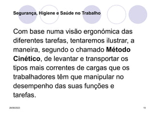 26/06/2023 15
Com base numa visão ergonómica das
diferentes tarefas, tentaremos ilustrar, a
maneira, segundo o chamado Método
Cinético, de levantar e transportar os
tipos mais correntes de cargas que os
trabalhadores têm que manipular no
desempenho das suas funções e
tarefas.
Segurança, Higiene e Saúde no Trabalho
 