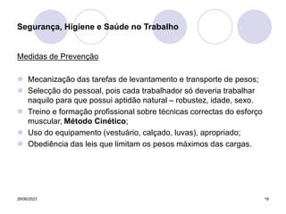 26/06/2023 18
Medidas de Prevenção
 Mecanização das tarefas de levantamento e transporte de pesos;
 Selecção do pessoal, pois cada trabalhador só deveria trabalhar
naquilo para que possui aptidão natural – robustez, idade, sexo.
 Treino e formação profissional sobre técnicas correctas do esforço
muscular, Método Cinético;
 Uso do equipamento (vestuário, calçado, luvas), apropriado;
 Obediência das leis que limitam os pesos máximos das cargas.
Segurança, Higiene e Saúde no Trabalho
 