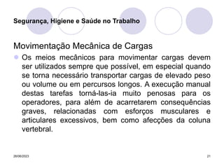 26/06/2023 21
Movimentação Mecânica de Cargas
 Os meios mecânicos para movimentar cargas devem
ser utilizados sempre que possível, em especial quando
se torna necessário transportar cargas de elevado peso
ou volume ou em percursos longos. A execução manual
destas tarefas torná-las-ia muito penosas para os
operadores, para além de acarretarem consequências
graves, relacionadas com esforços musculares e
articulares excessivos, bem como afecções da coluna
vertebral.
Segurança, Higiene e Saúde no Trabalho
 