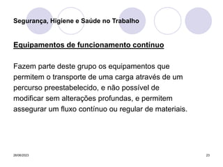 26/06/2023 23
Equipamentos de funcionamento contínuo
Fazem parte deste grupo os equipamentos que
permitem o transporte de uma carga através de um
percurso preestabelecido, e não possível de
modificar sem alterações profundas, e permitem
assegurar um fluxo contínuo ou regular de materiais.
Segurança, Higiene e Saúde no Trabalho
 