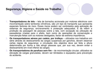 26/06/2023 24
1. Transportadores de tela – tela de borracha accionada por motores eléctricos com
movimentação sobre tambores cilíndricos, são um tipo de transporte que apresenta
especiais factores de risco. Esses riscos podem ser controlados pela aplicação de
sistemas de segurança, encravamento e protecção adequados. É de referir a
proibição da passagem de pessoas sobre a tela, com excepção da utilização de
passadeiras criadas para o efeito, bem como de operações de conservação e
manutenção feitas com os motores desligados, factor de extrema importância;
2. Os transportadores aéreos por cadeia, por trolleys – utilizados nos trabalhos em
série através do deslocamento da cargas suspensas por ganchos, devem observar
certas regras de segurança: a circulação dos objectos deve ser feita a altura
determinada por forma a não atingir pessoas que, por sua vez, devem evitar o
deslocamento em nível inferior às cargas;
3. Os transportadores de parafuso sem fim – de movimentação circular, utilizados na
elevação de cargas granuladas, devem ser blindados e equipados para prevenção
do acidente.
Segurança, Higiene e Saúde no Trabalho
 