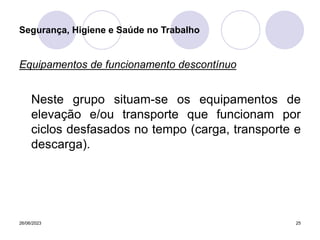 26/06/2023 25
Equipamentos de funcionamento descontínuo
Neste grupo situam-se os equipamentos de
elevação e/ou transporte que funcionam por
ciclos desfasados no tempo (carga, transporte e
descarga).
Segurança, Higiene e Saúde no Trabalho
 