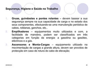 26/06/2023 26
1. Gruas, guindastes e pontes rolantes – devem basear a sua
segurança sempre na sua capacidade de carga e no estado dos
seus componentes, efectuando-se uma manutenção periódica de
cabos, roldanas, ganchos, etc..
2. Empilhadores – equipamentos muito utilizados e com, a
facilidade de manobra, podem ser classificados em três
categorias em função da energia: a gasolina ou gasóleo,
eléctricos e a gás.
3. Ascensores e Monta-Cargas – equipamento utilizado na
movimentação de cargas a grande altura, devem ser providos de
protecção em caso de rotura do cabo de elevação;
Segurança, Higiene e Saúde no Trabalho
 