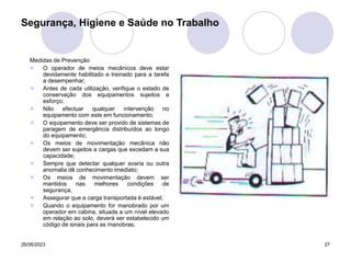 26/06/2023 27
Medidas de Prevenção
 O operador de meios mecânicos deve estar
devidamente habilitado e treinado para a tarefa
a desempenhar;
 Antes de cada utilização, verifique o estado de
conservação dos equipamentos sujeitos a
esforço;
 Não efectuar qualquer intervenção no
equipamento com este em funcionamento;
 O equipamento deve ser provido de sistemas de
paragem de emergência distribuídos ao longo
do equipamento;
 Os meios de movimentação mecânica não
devem ser sujeitos a cargas que excedam a sua
capacidade;
 Sempre que detectar qualquer avaria ou outra
anomalia dê conhecimento imediato;
 Os meios de movimentação devem ser
mantidos nas melhores condições de
segurança;
 Assegurar que a carga transportada é estável;
 Quando o equipamento for manobrado por um
operador em cabina, situada a um nível elevado
em relação ao solo, deverá ser estabelecido um
código de sinais para as manobras;
Segurança, Higiene e Saúde no Trabalho
 