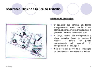26/06/2023 28
Medidas de Prevenção
 O operador que controla um destes
equipamentos deverá manter a sua
atenção permanente sobre a carga e o
percurso que esta deverá efectuar;
 A carga deverá ser transportada a
altura reduzida (mais ou menos 2
metros) e deverá ser guiada
manualmente pelo operador do
equipamento de elevação;
 Não deve ser permitida a circulação
de pessoas sob as cargas suspensas.
Segurança, Higiene e Saúde no Trabalho
 