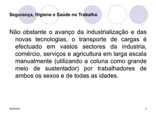 26/06/2023 3
Não obstante o avanço da industrialização e das
novas tecnologias, o transporte de cargas é
efectuado em vastos sectores da industria,
comércio, serviços e agricultura em larga escala
manualmente (utilizando a coluna como grande
meio de sustentador) por trabalhadores de
ambos os sexos e de todas as idades.
Segurança, Higiene e Saúde no Trabalho
 