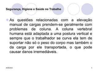 26/06/2023 4
 As questões relacionadas com a elevação
manual de cargas prendem-se geralmente com
problemas de coluna. A coluna vertebral
humana está adaptada a uma postura vertical e
sempre que o trabalhador se curva ela tem de
suportar não só o peso do corpo mas também o
da carga por ele transportada, o que pode
causar danos irremediáveis.
Segurança, Higiene e Saúde no Trabalho
 