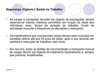 26/06/2023 5
 As cargas a transportar deverão ser objecto de precauções, devem
observar-se valores máximos permitidos em função da idade dos
indivíduos, sexo, tempo de duração do trabalho, níveis de
actividade muscular e frequência de elevações e transporte.
 Os trabalhadores que movimentam pesos devem estar incluídos em
escalões etários até aos 55 anos de idade, após o que deverão ser
adstritos à execução de trabalhos mais leves.
 Em resumo, todas as tarefas de movimentação e transporte manual
de cargas devem ser objecto de tratamento racionalizado e, sempre
que possível, simplificadas.
Segurança, Higiene e Saúde no Trabalho
 