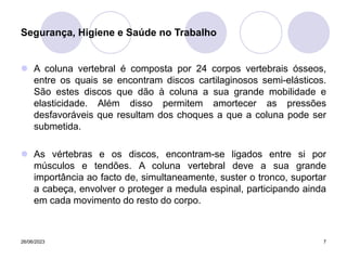 26/06/2023 7
 A coluna vertebral é composta por 24 corpos vertebrais ósseos,
entre os quais se encontram discos cartilaginosos semi-elásticos.
São estes discos que dão à coluna a sua grande mobilidade e
elasticidade. Além disso permitem amortecer as pressões
desfavoráveis que resultam dos choques a que a coluna pode ser
submetida.
 As vértebras e os discos, encontram-se ligados entre si por
músculos e tendões. A coluna vertebral deve a sua grande
importância ao facto de, simultaneamente, suster o tronco, suportar
a cabeça, envolver o proteger a medula espinal, participando ainda
em cada movimento do resto do corpo.
Segurança, Higiene e Saúde no Trabalho
 