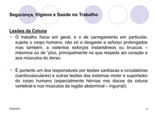 26/06/2023 8
Lesões da Coluna
 O trabalho físico em geral, e o de carregamento em particular,
sujeita o corpo humano, não só a desgaste e esforço prolongados
mas também, a violentos esforços instantâneos ou bruscos –
máximos ou de “pico, principalmente no que respeita aio coração e
aos músculos do dorso.
 É portanto um dos responsáveis por lesões cardíacas e circulatórias
(cardiovasculares) e outras lesões dos sistemas motor e suportador
do corpo humano (especialmente hérnias nos discos da coluna
vertebral e nos músculos da região abdominal – inguinal).
Segurança, Higiene e Saúde no Trabalho
 