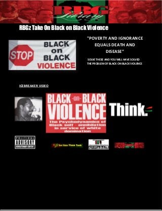 RBGz Take on Black on Black Violence 1
RBGz Take On Black on Black Violence
"POVERTY AND IGNORANCE
EQUALS DEATH AND
DISEASE”
SOLVE THESE AND YOU WILL HAVE SOLVED
THE PROBLEM OF BLACK ON BLACK VIOLENCE
ICEBREAKER VIDEO
 