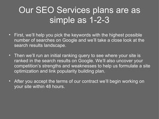 Our SEO Services plans are as
          simple as 1-2-3
• First, we’ll help you pick the keywords with the highest possible
  number of searches on Google and we’ll take a close look at the
  search results landscape.

• Then we’ll run an initial ranking query to see where your site is
  ranked in the search results on Google. We’ll also uncover your
  competition’s strengths and weaknesses to help us formulate a site
  optimization and link popularity building plan.

• After you accept the terms of our contract we’ll begin working on
  your site within 48 hours.
 