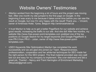 Website Owners’ Testimonies
•   •Marilyn worked from the beginning a lot of hours and the project was moving
    fast. After one month my site jumped to the first page on Google. In the
    beginning it was scary to me because it takes some time before you can see the
    result on Google, but now I'm very happy with the result! Thank you. – Vincent,
    owner of Ambrosia Hotel, Ypres, Belgium http://ambrosiahotel.be

•   •I trust Marilyn to help us to get a better PageRank for our website and achieve
    good results, increasing the traffic to our site. And she did! After few months, my
    website http://www.free-power-point-templates.com grabbed one of the top
    positions on Google Search for my target keywords and Google PageRank is
    now PR-3 from PR-0 – Julian, owner of http://www.free-power-point-
    templates.com

•   •(SEO Keywords Site Optimization) Marilyn has completed the work
    successfully and we are glad she joined our Team. Responsiveness,
    professionalism, cooperation and her white-hat techniques for SEO made her
    the right person for this SEO project. The final material provided was very well
    laid out and easy for my company to implement. She over-delivered and did a
    great job. Thanks! – Nancy and Trent Harrington of Enrichment Marketing
    (Ntopcat2@gmail.com)
 