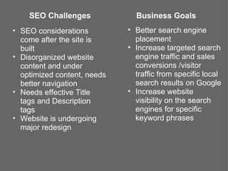 SEO Challenges             Business Goals
• SEO considerations         • Better search engine
  come after the site is       placement
  built                      • Increase targeted search
• Disorganized website         engine traffic and sales
  content and under            conversions /visitor
  optimized content, needs     traffic from specific local
  better navigation            search results on Google
• Needs effective Title      • Increase website
  tags and Description         visibility on the search
  tags                         engines for specific
• Website is undergoing        keyword phrases
  major redesign
 