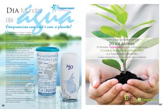 Dia Mundial                                                    Dia Mundial da Água 2013




     da
     Compromisso com você e com o planeta!
     O     dia 22 de março, de cada ano, é destinado a
     discussão sobre os diversos temas relacionadas ao
     maior bem natural: a água.
     Prevê-se que, em 2050, 2 bilhões de pessoas
     sofrerão com a escassez de recursos hídricos.                                                     Com a sua ajuda plantamos
     Dados da ONU mostram que apenas 3% de toda a
     água terrestre é própria para consumo.
     Sem a água, nenhuma espécie vegetal ou animal,                                                      20 mil árvores.
     incluindo o homem, sobreviveria. Cerca de 70% de
     nossa alimentação e de nosso próprio corpo são
                                                                                               A Floresta Tupperware é uma conquista sua.
     constituídos por água. Além de distribuir os
     nutrientes pelos diferentes órgãos do corpo, a água
                                                                                                  O Instituto Brasileiro de Florestas (IBF)
     ajuda a regular a temperatura do corpo, eliminar as                                                e a Tupperware agradecem
     toxinas através da urina e da transpiração e a
     estimular o trânsito intestinal. Sendo assim, quando                                       o seu empenho e o mundo o seu cuidado!
     há pouca água no corpo, nossa saúde sofre
     prejuízos.
     Por isso, como forma de preservação e
     conscientização da importância da água para nosso
     organismo e planeta, a Tupperware tem um
     lançamento especial para você: o Copo Dia Mundial
     da Água. Essa iniciativa mundial tem como objetivo
     reforçar a importância deste patrimônio que todos
     nós somos responsáveis pela conservação.

     Lembre-se também que, além do nosso organismo,
     a nossa pele precisa ser diariamente hidratada.
     O hidratante corporal H2O Soft da Fuller Cosméticos
       ajuda a manter sua pele bonita e saudável. A loção
     possui fórmula exclusiva termoativada,
     especialmente desenvolvida para que ao entrar em
     contato com o calor do corpo se transforme em
     líquido hidratante, atendendo as necessidades da
     pele e concedendo uma grande quantidade de
     água com um efeito de hidratação e sensação
     refrescante.
                                                            470ml
     Aproveite o Dia Mundial da Água para reforçar os
     cuidados com a sua saúde e com o planeta. Beba
     água, hidrate-se, preserve!

                                                                                                                                              33
32
 
