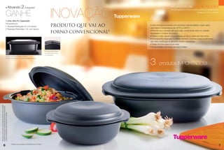 • Ativando                               2 Corações*                                                                                                                       Indicações

                                                                                                                                       INOVAÇÃO
                                                                                                                                                                                                 Incentivo de

                                                 GANHE
                                                                                                                                                                                                  Para Revendedoras Demonstradoras e Líderes Empreendedoras
                                                                                                                                                                                                                                 Semanas 10.2013 a 13.2013

                                                                                                                                                             Tupperware
                                               1 Linha Ultra Pro Tupperware
                                               Composta por:
                                               1 Travessa Retangular 2L com tampa                                                      PRODUTO QUE VAI AO                 • Uma inovação produzida com exclusivo material plástico, super rígido,
                                                                                                                                                                          que resiste à temperaturas de -25°C a +200°C.
                                               2 Travessas Redondas 1,5L com tampa
                                                                                                                                                                          • Permite que o excesso de vapor saia, conservando assim a umidade
                                                                                                                                       FORNO CONVENCIONAL*                necessária no interior do produto.
                                                                                                                                                                          • Retém o calor agindo como se fosse um forno dentro de outro forno.
                                                                                                                                                                          • A tampa evita respingos no interior do forno. Cozinha e assa os alimentos
                                                                                                                                                                          sem óleo e evita que os alimentos fiquem ressecados.
                                                                                                                                                                          • Direto do forno para a sua mesa.
                                                                                                                                                                          • Pode também ser levado ao micro-ondas.

                                                                                                                              • A base possui encaixes
                                                                                                                              para posicionar a tampa
                                                                                                                              com segurança.
                                               • Chega de salpicos dentro do forno!




                                                                                                                                                                          3
                                               A tampa evita respingos de gordura no interior do forno.



                                                                                                                                                                                    produtos IMPORTADOS!
Para fazer jus aos brindes, as Revendedoras deverão estar sem débito.
Os Brindes serão iguais ou similares aos apresentados neste folheto.
Os ítens de ambientação não acompanham os produtos.




                                                                        * Verifique recomendação na Bula/Manual do Produto.
                 6                                                                                                                                                                                                                                            7
 