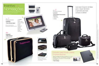 Incentivo de                                                                                                                                      Leve esse Conjunto de Malas

     Nomeações
     Com Nomeações Produtivas* durante as
                                                                                              Com     2
                                                                                              Nomeações Produtivas*
                                                                                                                                                       para o Super Seminário
                                                                                                                                                       e aproveite para fazer
     Semanas 10 a 17.2013 você será                                                           GANHE                                                    compras na Bahia!
     reconhecida com:                                                                         1 Kit de Viagem Personalizado
                                                                                              Composto por:
                                                                                              • 1 Mala de Bordo
                                                                                              • 1 Sacola de Bordo

        Com    1                          11 Funções:
                                                                                              • 1 Frasqueira
                                                                                              • 1 Necessaire
        Nomeação Produtiva*
                                          • Foto;
         GANHE                            • Música (MP3);
        1 Porta Retrado Digital           • Foto com Música;
                                          • Vídeos;




                                                                                                                                                                                     * Verifique os valores referentes ao nível Vanguard com o seu Distribuidor. Verifique as regras de Nomeações Produtivas com o seu Distribuidor. Os
        • Com Controle Remoto.            • Setup;
        • Você pode conectar em sua TV.   • Calendário;
                                          • Relógio;
                                          • Alarme;
                                          • Auto-Power;




                                                                                                                                                                                     brindes serão iguais ou similares aos apresentados neste Folheto. Os itens de ambientação não acompanham os produtos.
                                          • Editar;
                                          • Favoritos.
         ou
         GANHE
         1 Mala Dobrável
         Fechada: 49x18cm
         Aberta: 32x49x14cm




                                                                                              Exclusivo para Novas Líderes
                                                                                              Empreendedoras
                                                                                              Todas as nomeadas que durante as semanas 10 à 17.2013
                                                                                              alcançarem no mínimo o nível Vanguard* nos períodos 04
                                                               Estrutura em papelão em lona   ou 05 (semanas 13 à 16.2013 e 17 à 20.2013) serão
                                                               100% algodão com acabamentos
                                                                                              reconhecidas com:
                                                               em couro atanado.
                                                                                              1 Pasta Catálogo


14                                                                                                                                                                                   15
                                                                                                                                                                                     15
 