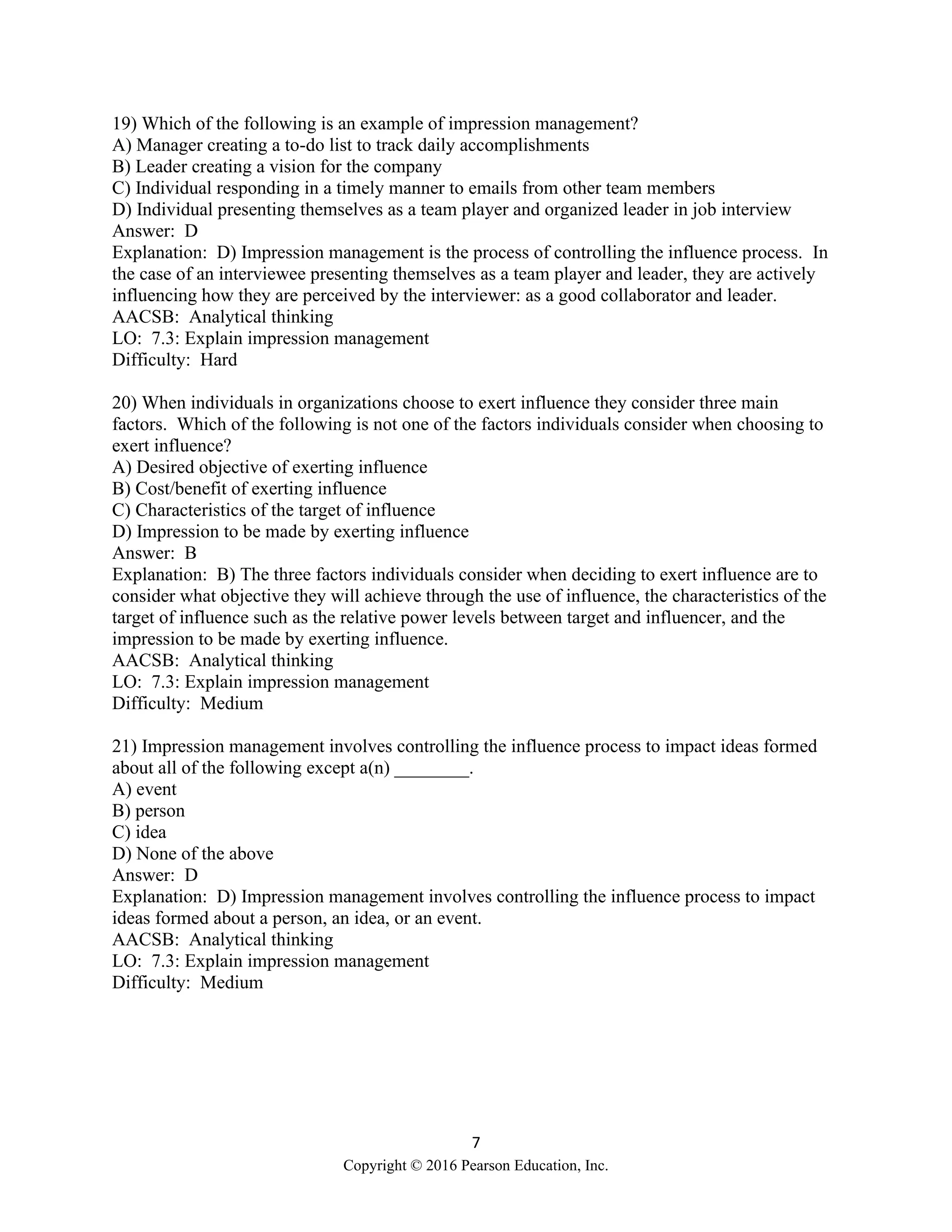 7
Copyright © 2016 Pearson Education, Inc.
19) Which of the following is an example of impression management?
A) Manager creating a to-do list to track daily accomplishments
B) Leader creating a vision for the company
C) Individual responding in a timely manner to emails from other team members
D) Individual presenting themselves as a team player and organized leader in job interview
Answer: D
Explanation: D) Impression management is the process of controlling the influence process. In
the case of an interviewee presenting themselves as a team player and leader, they are actively
influencing how they are perceived by the interviewer: as a good collaborator and leader.
AACSB: Analytical thinking
LO: 7.3: Explain impression management
Difficulty: Hard
20) When individuals in organizations choose to exert influence they consider three main
factors. Which of the following is not one of the factors individuals consider when choosing to
exert influence?
A) Desired objective of exerting influence
B) Cost/benefit of exerting influence
C) Characteristics of the target of influence
D) Impression to be made by exerting influence
Answer: B
Explanation: B) The three factors individuals consider when deciding to exert influence are to
consider what objective they will achieve through the use of influence, the characteristics of the
target of influence such as the relative power levels between target and influencer, and the
impression to be made by exerting influence.
AACSB: Analytical thinking
LO: 7.3: Explain impression management
Difficulty: Medium
21) Impression management involves controlling the influence process to impact ideas formed
about all of the following except a(n) ________.
A) event
B) person
C) idea
D) None of the above
Answer: D
Explanation: D) Impression management involves controlling the influence process to impact
ideas formed about a person, an idea, or an event.
AACSB: Analytical thinking
LO: 7.3: Explain impression management
Difficulty: Medium
 