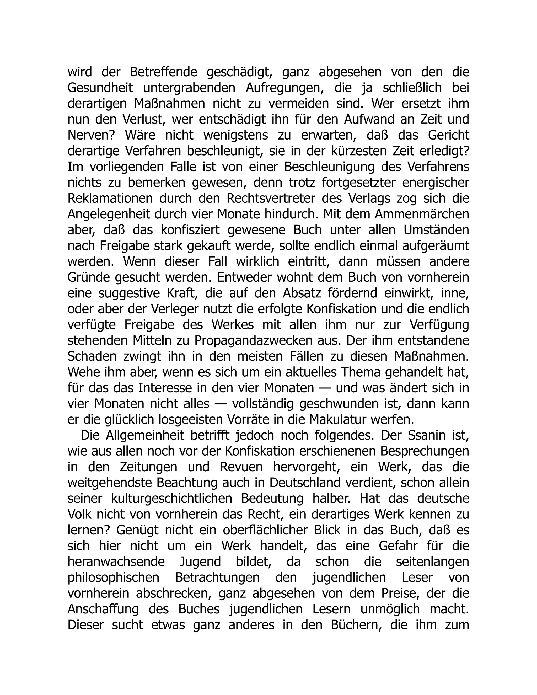 wird der Betreffende geschädigt, ganz abgesehen von den die
Gesundheit untergrabenden Aufregungen, die ja schließlich bei
derartigen Maßnahmen nicht zu vermeiden sind. Wer ersetzt ihm
nun den Verlust, wer entschädigt ihn für den Aufwand an Zeit und
Nerven? Wäre nicht wenigstens zu erwarten, daß das Gericht
derartige Verfahren beschleunigt, sie in der kürzesten Zeit erledigt?
Im vorliegenden Falle ist von einer Beschleunigung des Verfahrens
nichts zu bemerken gewesen, denn trotz fortgesetzter energischer
Reklamationen durch den Rechtsvertreter des Verlags zog sich die
Angelegenheit durch vier Monate hindurch. Mit dem Ammenmärchen
aber, daß das konfisziert gewesene Buch unter allen Umständen
nach Freigabe stark gekauft werde, sollte endlich einmal aufgeräumt
werden. Wenn dieser Fall wirklich eintritt, dann müssen andere
Gründe gesucht werden. Entweder wohnt dem Buch von vornherein
eine suggestive Kraft, die auf den Absatz fördernd einwirkt, inne,
oder aber der Verleger nutzt die erfolgte Konfiskation und die endlich
verfügte Freigabe des Werkes mit allen ihm nur zur Verfügung
stehenden Mitteln zu Propagandazwecken aus. Der ihm entstandene
Schaden zwingt ihn in den meisten Fällen zu diesen Maßnahmen.
Wehe ihm aber, wenn es sich um ein aktuelles Thema gehandelt hat,
für das das Interesse in den vier Monaten — und was ändert sich in
vier Monaten nicht alles — vollständig geschwunden ist, dann kann
er die glücklich losgeeisten Vorräte in die Makulatur werfen.
Die Allgemeinheit betrifft jedoch noch folgendes. Der Ssanin ist,
wie aus allen noch vor der Konfiskation erschienenen Besprechungen
in den Zeitungen und Revuen hervorgeht, ein Werk, das die
weitgehendste Beachtung auch in Deutschland verdient, schon allein
seiner kulturgeschichtlichen Bedeutung halber. Hat das deutsche
Volk nicht von vornherein das Recht, ein derartiges Werk kennen zu
lernen? Genügt nicht ein oberflächlicher Blick in das Buch, daß es
sich hier nicht um ein Werk handelt, das eine Gefahr für die
heranwachsende Jugend bildet, da schon die seitenlangen
philosophischen Betrachtungen den jugendlichen Leser von
vornherein abschrecken, ganz abgesehen von dem Preise, der die
Anschaffung des Buches jugendlichen Lesern unmöglich macht.
Dieser sucht etwas ganz anderes in den Büchern, die ihm zum
 