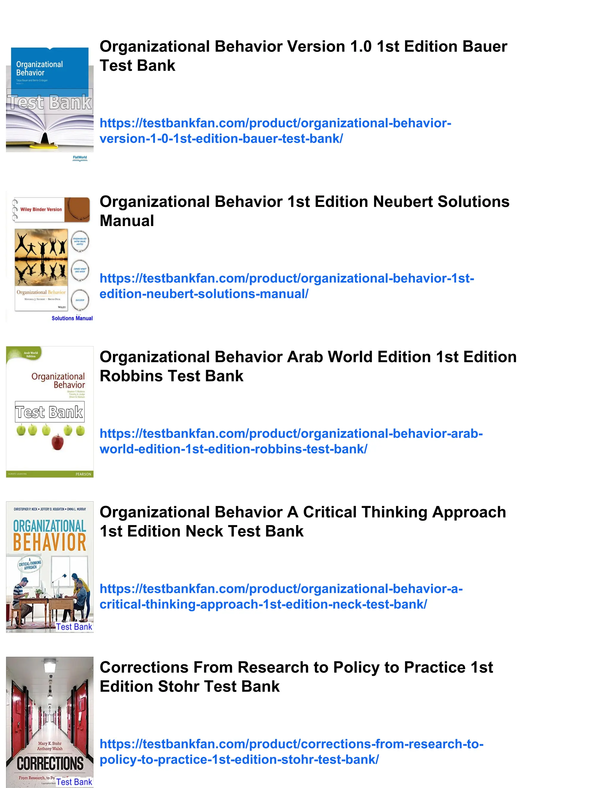 Organizational Behavior Version 1.0 1st Edition Bauer
Test Bank
https://testbankfan.com/product/organizational-behavior-
version-1-0-1st-edition-bauer-test-bank/
Organizational Behavior 1st Edition Neubert Solutions
Manual
https://testbankfan.com/product/organizational-behavior-1st-
edition-neubert-solutions-manual/
Organizational Behavior Arab World Edition 1st Edition
Robbins Test Bank
https://testbankfan.com/product/organizational-behavior-arab-
world-edition-1st-edition-robbins-test-bank/
Organizational Behavior A Critical Thinking Approach
1st Edition Neck Test Bank
https://testbankfan.com/product/organizational-behavior-a-
critical-thinking-approach-1st-edition-neck-test-bank/
Corrections From Research to Policy to Practice 1st
Edition Stohr Test Bank
https://testbankfan.com/product/corrections-from-research-to-
policy-to-practice-1st-edition-stohr-test-bank/
 