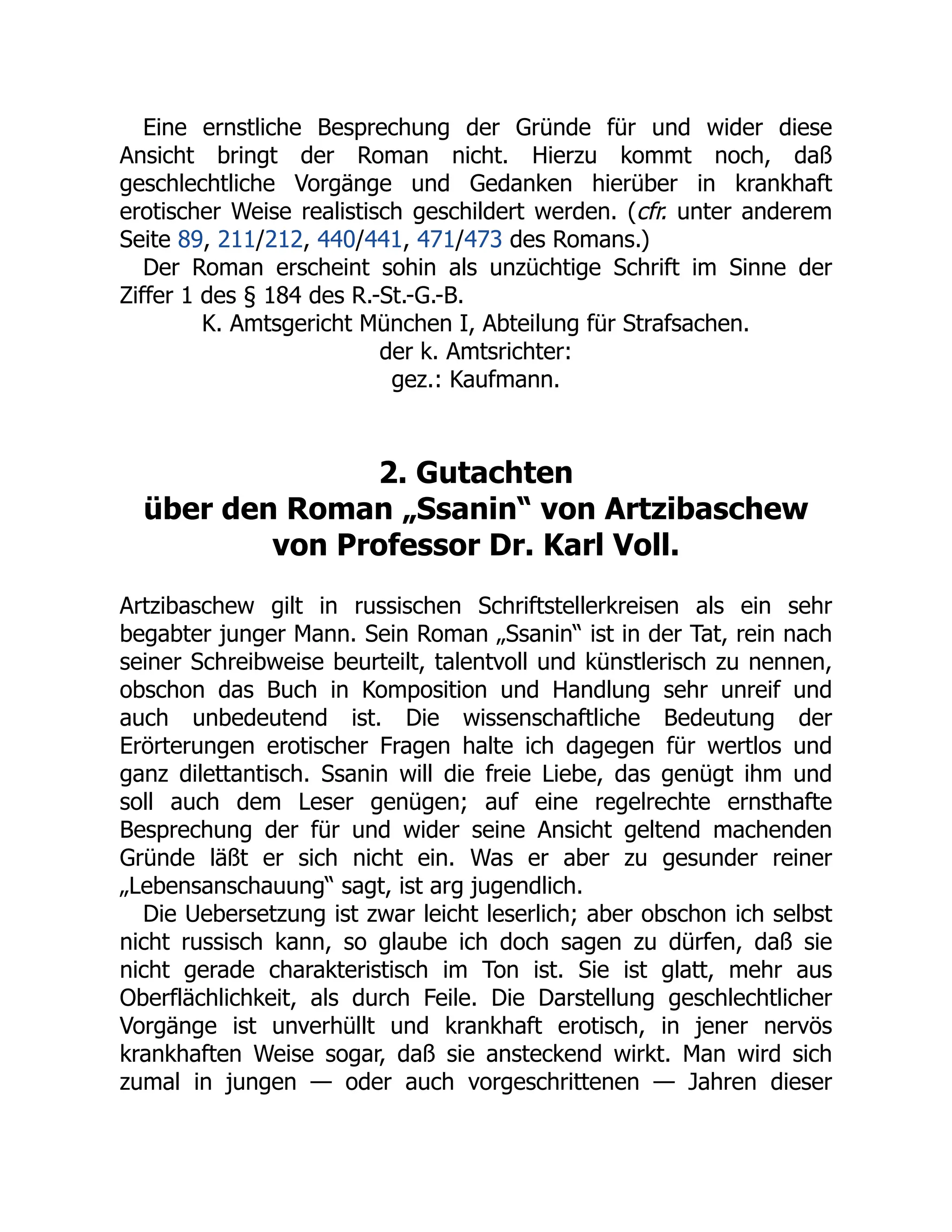 Eine ernstliche Besprechung der Gründe für und wider diese
Ansicht bringt der Roman nicht. Hierzu kommt noch, daß
geschlechtliche Vorgänge und Gedanken hierüber in krankhaft
erotischer Weise realistisch geschildert werden. (cfr. unter anderem
Seite 89, 211/212, 440/441, 471/473 des Romans.)
Der Roman erscheint sohin als unzüchtige Schrift im Sinne der
Ziffer 1 des § 184 des R.-St.-G.-B.
K. Amtsgericht München I, Abteilung für Strafsachen.
der k. Amtsrichter:
gez.: Kaufmann.
2. Gutachten
über den Roman „Ssanin“ von Artzibaschew
von Professor Dr. Karl Voll.
Artzibaschew gilt in russischen Schriftstellerkreisen als ein sehr
begabter junger Mann. Sein Roman „Ssanin“ ist in der Tat, rein nach
seiner Schreibweise beurteilt, talentvoll und künstlerisch zu nennen,
obschon das Buch in Komposition und Handlung sehr unreif und
auch unbedeutend ist. Die wissenschaftliche Bedeutung der
Erörterungen erotischer Fragen halte ich dagegen für wertlos und
ganz dilettantisch. Ssanin will die freie Liebe, das genügt ihm und
soll auch dem Leser genügen; auf eine regelrechte ernsthafte
Besprechung der für und wider seine Ansicht geltend machenden
Gründe läßt er sich nicht ein. Was er aber zu gesunder reiner
„Lebensanschauung“ sagt, ist arg jugendlich.
Die Uebersetzung ist zwar leicht leserlich; aber obschon ich selbst
nicht russisch kann, so glaube ich doch sagen zu dürfen, daß sie
nicht gerade charakteristisch im Ton ist. Sie ist glatt, mehr aus
Oberflächlichkeit, als durch Feile. Die Darstellung geschlechtlicher
Vorgänge ist unverhüllt und krankhaft erotisch, in jener nervös
krankhaften Weise sogar, daß sie ansteckend wirkt. Man wird sich
zumal in jungen — oder auch vorgeschrittenen — Jahren dieser
 