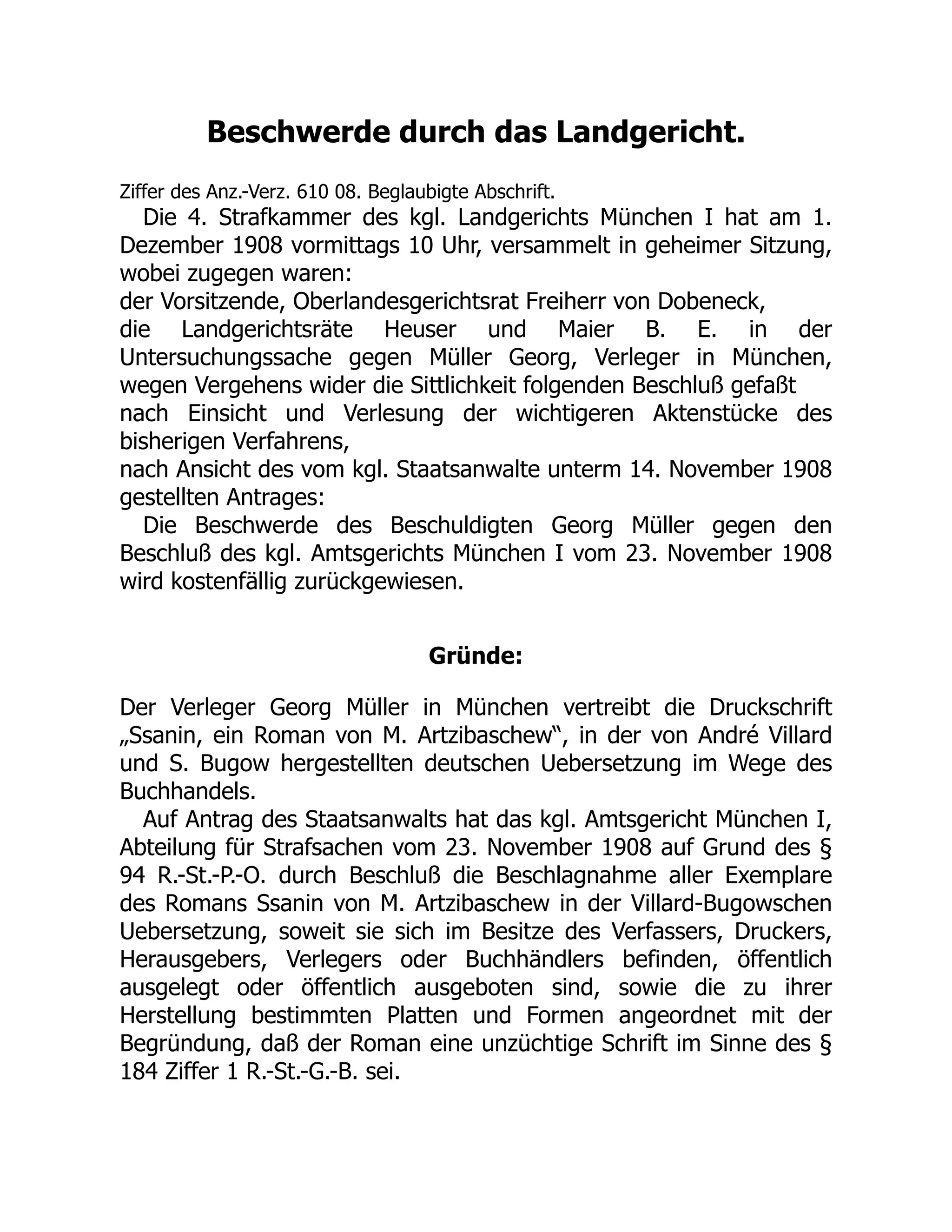 Beschwerde durch das Landgericht.
Ziffer des Anz.-Verz. 610 08. Beglaubigte Abschrift.
Die 4. Strafkammer des kgl. Landgerichts München I hat am 1.
Dezember 1908 vormittags 10 Uhr, versammelt in geheimer Sitzung,
wobei zugegen waren:
der Vorsitzende, Oberlandesgerichtsrat Freiherr von Dobeneck,
die Landgerichtsräte Heuser und Maier B. E. in der
Untersuchungssache gegen Müller Georg, Verleger in München,
wegen Vergehens wider die Sittlichkeit folgenden Beschluß gefaßt
nach Einsicht und Verlesung der wichtigeren Aktenstücke des
bisherigen Verfahrens,
nach Ansicht des vom kgl. Staatsanwalte unterm 14. November 1908
gestellten Antrages:
Die Beschwerde des Beschuldigten Georg Müller gegen den
Beschluß des kgl. Amtsgerichts München I vom 23. November 1908
wird kostenfällig zurückgewiesen.
Gründe:
Der Verleger Georg Müller in München vertreibt die Druckschrift
„Ssanin, ein Roman von M. Artzibaschew“, in der von André Villard
und S. Bugow hergestellten deutschen Uebersetzung im Wege des
Buchhandels.
Auf Antrag des Staatsanwalts hat das kgl. Amtsgericht München I,
Abteilung für Strafsachen vom 23. November 1908 auf Grund des §
94 R.-St.-P.-O. durch Beschluß die Beschlagnahme aller Exemplare
des Romans Ssanin von M. Artzibaschew in der Villard-Bugowschen
Uebersetzung, soweit sie sich im Besitze des Verfassers, Druckers,
Herausgebers, Verlegers oder Buchhändlers befinden, öffentlich
ausgelegt oder öffentlich ausgeboten sind, sowie die zu ihrer
Herstellung bestimmten Platten und Formen angeordnet mit der
Begründung, daß der Roman eine unzüchtige Schrift im Sinne des §
184 Ziffer 1 R.-St.-G.-B. sei.
 