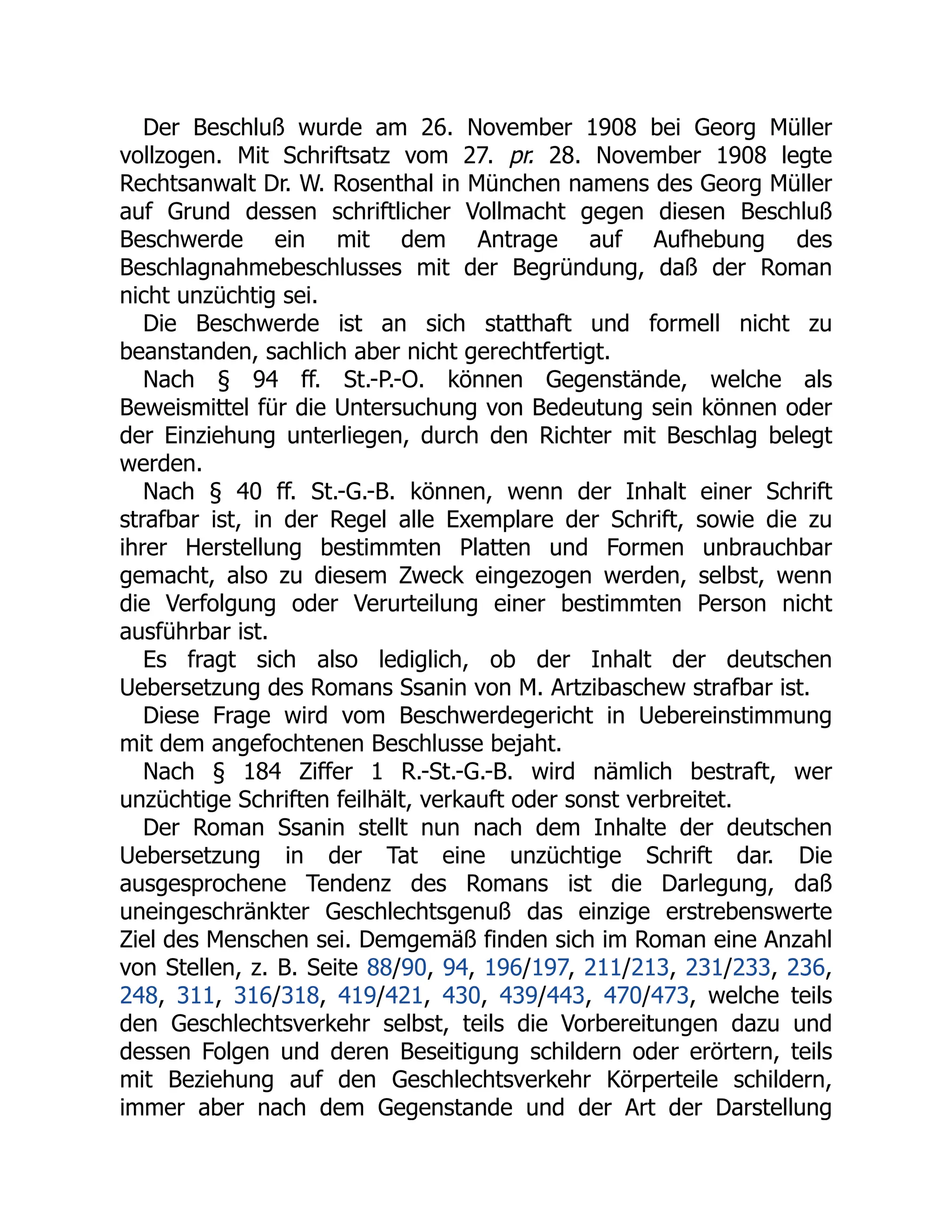 Der Beschluß wurde am 26. November 1908 bei Georg Müller
vollzogen. Mit Schriftsatz vom 27. pr. 28. November 1908 legte
Rechtsanwalt Dr. W. Rosenthal in München namens des Georg Müller
auf Grund dessen schriftlicher Vollmacht gegen diesen Beschluß
Beschwerde ein mit dem Antrage auf Aufhebung des
Beschlagnahmebeschlusses mit der Begründung, daß der Roman
nicht unzüchtig sei.
Die Beschwerde ist an sich statthaft und formell nicht zu
beanstanden, sachlich aber nicht gerechtfertigt.
Nach § 94 ff. St.-P.-O. können Gegenstände, welche als
Beweismittel für die Untersuchung von Bedeutung sein können oder
der Einziehung unterliegen, durch den Richter mit Beschlag belegt
werden.
Nach § 40 ff. St.-G.-B. können, wenn der Inhalt einer Schrift
strafbar ist, in der Regel alle Exemplare der Schrift, sowie die zu
ihrer Herstellung bestimmten Platten und Formen unbrauchbar
gemacht, also zu diesem Zweck eingezogen werden, selbst, wenn
die Verfolgung oder Verurteilung einer bestimmten Person nicht
ausführbar ist.
Es fragt sich also lediglich, ob der Inhalt der deutschen
Uebersetzung des Romans Ssanin von M. Artzibaschew strafbar ist.
Diese Frage wird vom Beschwerdegericht in Uebereinstimmung
mit dem angefochtenen Beschlusse bejaht.
Nach § 184 Ziffer 1 R.-St.-G.-B. wird nämlich bestraft, wer
unzüchtige Schriften feilhält, verkauft oder sonst verbreitet.
Der Roman Ssanin stellt nun nach dem Inhalte der deutschen
Uebersetzung in der Tat eine unzüchtige Schrift dar. Die
ausgesprochene Tendenz des Romans ist die Darlegung, daß
uneingeschränkter Geschlechtsgenuß das einzige erstrebenswerte
Ziel des Menschen sei. Demgemäß finden sich im Roman eine Anzahl
von Stellen, z. B. Seite 88/90, 94, 196/197, 211/213, 231/233, 236,
248, 311, 316/318, 419/421, 430, 439/443, 470/473, welche teils
den Geschlechtsverkehr selbst, teils die Vorbereitungen dazu und
dessen Folgen und deren Beseitigung schildern oder erörtern, teils
mit Beziehung auf den Geschlechtsverkehr Körperteile schildern,
immer aber nach dem Gegenstande und der Art der Darstellung
 