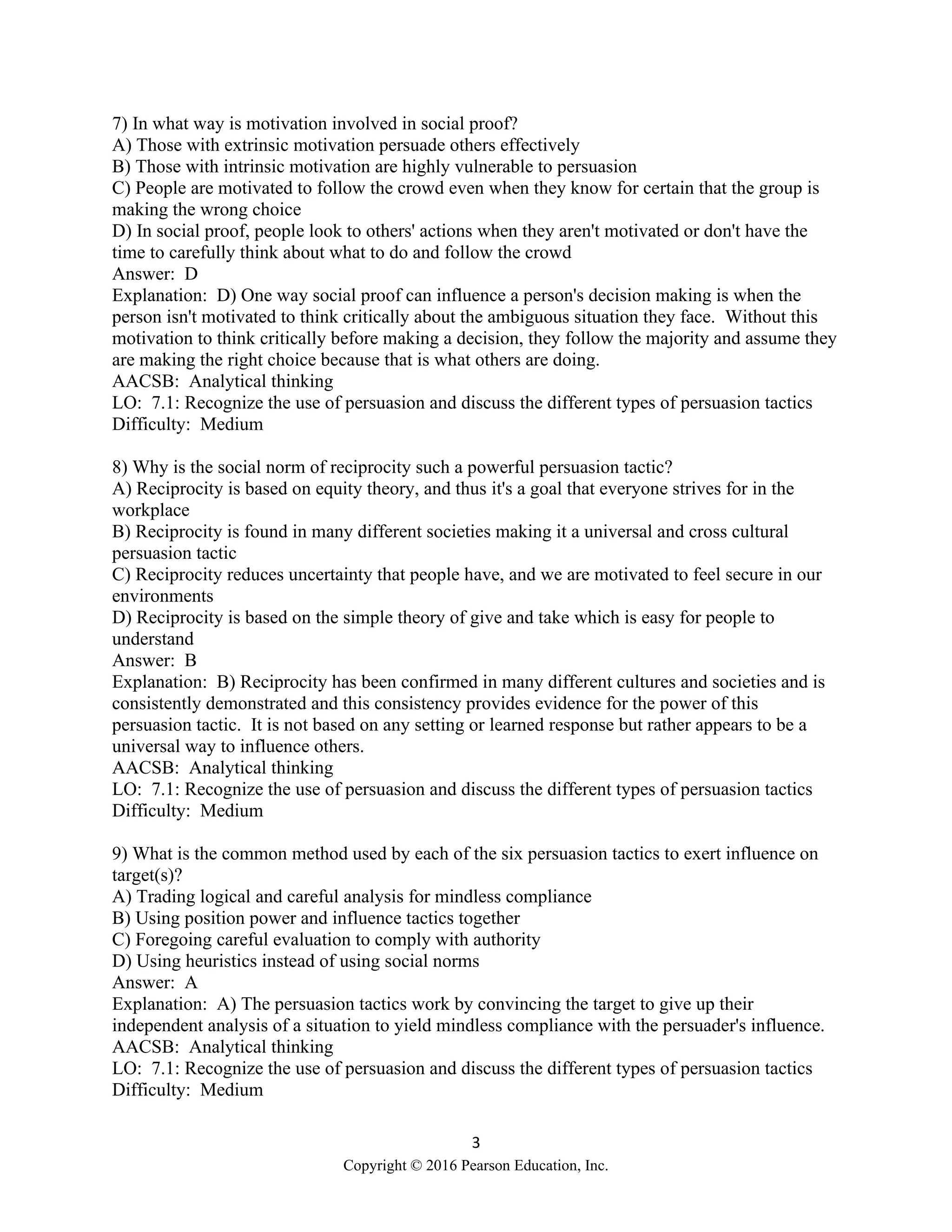 3
Copyright © 2016 Pearson Education, Inc.
7) In what way is motivation involved in social proof?
A) Those with extrinsic motivation persuade others effectively
B) Those with intrinsic motivation are highly vulnerable to persuasion
C) People are motivated to follow the crowd even when they know for certain that the group is
making the wrong choice
D) In social proof, people look to others' actions when they aren't motivated or don't have the
time to carefully think about what to do and follow the crowd
Answer: D
Explanation: D) One way social proof can influence a person's decision making is when the
person isn't motivated to think critically about the ambiguous situation they face. Without this
motivation to think critically before making a decision, they follow the majority and assume they
are making the right choice because that is what others are doing.
AACSB: Analytical thinking
LO: 7.1: Recognize the use of persuasion and discuss the different types of persuasion tactics
Difficulty: Medium
8) Why is the social norm of reciprocity such a powerful persuasion tactic?
A) Reciprocity is based on equity theory, and thus it's a goal that everyone strives for in the
workplace
B) Reciprocity is found in many different societies making it a universal and cross cultural
persuasion tactic
C) Reciprocity reduces uncertainty that people have, and we are motivated to feel secure in our
environments
D) Reciprocity is based on the simple theory of give and take which is easy for people to
understand
Answer: B
Explanation: B) Reciprocity has been confirmed in many different cultures and societies and is
consistently demonstrated and this consistency provides evidence for the power of this
persuasion tactic. It is not based on any setting or learned response but rather appears to be a
universal way to influence others.
AACSB: Analytical thinking
LO: 7.1: Recognize the use of persuasion and discuss the different types of persuasion tactics
Difficulty: Medium
9) What is the common method used by each of the six persuasion tactics to exert influence on
target(s)?
A) Trading logical and careful analysis for mindless compliance
B) Using position power and influence tactics together
C) Foregoing careful evaluation to comply with authority
D) Using heuristics instead of using social norms
Answer: A
Explanation: A) The persuasion tactics work by convincing the target to give up their
independent analysis of a situation to yield mindless compliance with the persuader's influence.
AACSB: Analytical thinking
LO: 7.1: Recognize the use of persuasion and discuss the different types of persuasion tactics
Difficulty: Medium
 