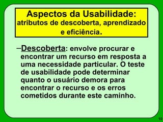 10 
Aspectos da Usabilidade: 
atributos de descoberta, aprendizado 
e eficiência. 
–Descoberta: envolve procurar e 
encontrar um recurso em resposta a 
uma necessidade particular. O teste 
de usabilidade pode determinar 
quanto o usuário demora para 
encontrar o recurso e os erros 
cometidos durante este caminho. 
 