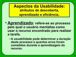 11 
Aspectos da Usabilidade: 
atributos de descoberta, 
aprendizado e eficiência. 
• Aprendizado: refere-se ao processo 
pelo qual o usuário mentaliza como 
usar o recurso encontrado para realizar 
a tarefa. 
–A usuabilidade pode determinar a duração 
deste processo e quantos erros foram 
cometidos durante a aprendizagem do 
recurso. 
 
