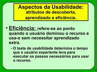 12 
Aspectos da Usabilidade: 
atributos de descoberta, 
aprendizado e eficiência. 
• Eficiência: refere-se ao ponto 
quando o usuário dominou o recurso e 
usa-o sem necessitar aprendizado 
extra. 
–O teste de usabilidade determina o tempo 
que o usuário experiente leva para 
executar os passos necessários para usar 
o recurso. 
 
