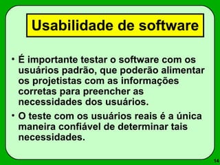 14 
Usabilidade de software 
• É importante testar o software com os 
usuários padrão, que poderão alimentar 
os projetistas com as informações 
corretas para preencher as 
necessidades dos usuários. 
• O teste com os usuários reais é a única 
maneira confiável de determinar tais 
necessidades. 
 
