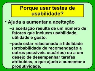 17 
Porque usar testes de 
usabilidade? 
• Ajuda a aumentar a aceitação 
–a aceitação resulta de um número de 
fatores que incluem usabilidade, 
utilidade e gosto. 
–pode estar relacionado a fidelidade 
(probabilidade de recomendação a 
outros possíveis usuários) ou a um 
desejo de desempenhar tarefas 
atribuídas, o que ajuda a aumentar a 
produtividade. 
 