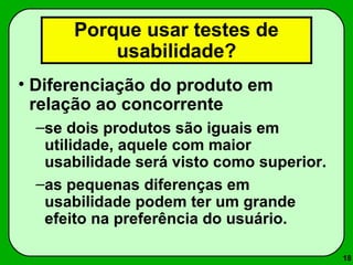 18 
Porque usar testes de 
usabilidade? 
• Diferenciação do produto em 
relação ao concorrente 
–se dois produtos são iguais em 
utilidade, aquele com maior 
usabilidade será visto como superior. 
–as pequenas diferenças em 
usabilidade podem ter um grande 
efeito na preferência do usuário. 
 