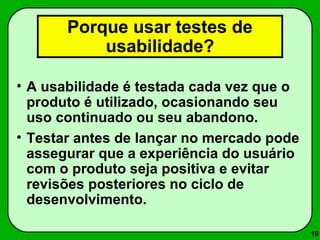 19 
Porque usar testes de 
usabilidade? 
• A usabilidade é testada cada vez que o 
produto é utilizado, ocasionando seu 
uso continuado ou seu abandono. 
• Testar antes de lançar no mercado pode 
assegurar que a experiência do usuário 
com o produto seja positiva e evitar 
revisões posteriores no ciclo de 
desenvolvimento. 
 