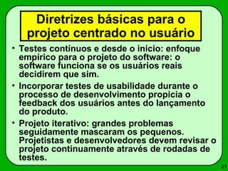21 
Diretrizes básicas para o 
projeto centrado no usuário 
• Testes contínuos e desde o início: enfoque 
empírico para o projeto do software: o 
software funciona se os usuários reais 
decidirem que sim. 
• Incorporar testes de usabilidade durante o 
processo de desenvolvimento propicia o 
feedback dos usuários antes do lançamento 
do produto. 
• Projeto iterativo: grandes problemas 
seguidamente mascaram os pequenos. 
Projetistas e desenvolvedores devem revisar o 
projeto continuamente através de rodadas de 
testes. 
 