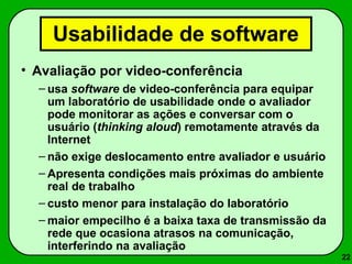 22 
Usabilidade de software 
• Avaliação por video-conferência 
– usa software de video-conferência para equipar 
um laboratório de usabilidade onde o avaliador 
pode monitorar as ações e conversar com o 
usuário (thinking aloud) remotamente através da 
Internet 
– não exige deslocamento entre avaliador e usuário 
– Apresenta condições mais próximas do ambiente 
real de trabalho 
– custo menor para instalação do laboratório 
–maior empecilho é a baixa taxa de transmissão da 
rede que ocasiona atrasos na comunicação, 
interferindo na avaliação 
 