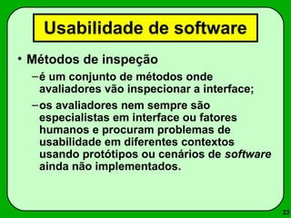 23 
Usabilidade de software 
• Métodos de inspeção 
–é um conjunto de métodos onde 
avaliadores vão inspecionar a interface; 
–os avaliadores nem sempre são 
especialistas em interface ou fatores 
humanos e procuram problemas de 
usabilidade em diferentes contextos 
usando protótipos ou cenários de software 
ainda não implementados. 
 