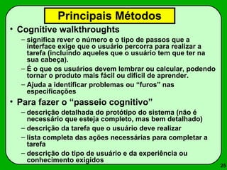 25 
Principais Métodos 
• Cognitive walkthroughts 
– significa rever o número e o tipo de passos que a 
interface exige que o usuário percorra para realizar a 
tarefa (incluindo aqueles que o usuário tem que ter na 
sua cabeça). 
– É o que os usuários devem lembrar ou calcular, podendo 
tornar o produto mais fácil ou difícil de aprender. 
– Ajuda a identificar problemas ou “furos” nas 
especificações 
• Para fazer o “passeio cognitivo” 
– descrição detalhada do protótipo do sistema (não é 
necessário que esteja completo, mas bem detalhado) 
– descrição da tarefa que o usuário deve realizar 
– lista completa das ações necessárias para completar a 
tarefa 
– descrição do tipo de usuário e da experiência ou 
conhecimento exigidos 
 