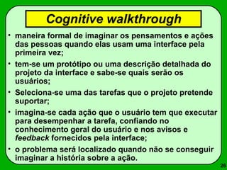 26 
Cognitive walkthrough 
• maneira formal de imaginar os pensamentos e ações 
das pessoas quando elas usam uma interface pela 
primeira vez; 
• tem-se um protótipo ou uma descrição detalhada do 
projeto da interface e sabe-se quais serão os 
usuários; 
• Seleciona-se uma das tarefas que o projeto pretende 
suportar; 
• imagina-se cada ação que o usuário tem que executar 
para desempenhar a tarefa, confiando no 
conhecimento geral do usuário e nos avisos e 
feedback fornecidos pela interface; 
• o problema será localizado quando não se conseguir 
imaginar a história sobre a ação. 
 