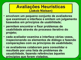 27 
Avaliações Heurísticas 
(Jakob Nielsen) 
• envolvem um pequeno conjunto de avaliadores 
que examinam a interface e emitem um julgamento 
baseados em princípios de usabilidade; 
• permitem encontrar e fixar problemas de 
usabilidade através do processo iterativo do 
projeto; 
• cada avaliador examina a interface várias vezes, 
inspecionando os elementos de diálogo e fazendo 
comparações com os princípios de usabilidade; 
• os avaliadores colaboram para consolidar o 
resultado por uma lista de problemas de 
usuabilidade, fazendo referências àqueles 
princípios que foram violados. 
 