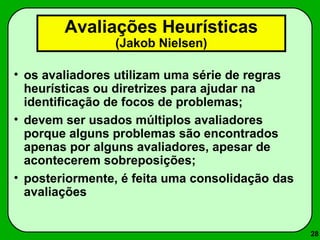 28 
Avaliações Heurísticas 
(Jakob Nielsen) 
• os avaliadores utilizam uma série de regras 
heurísticas ou diretrizes para ajudar na 
identificação de focos de problemas; 
• devem ser usados múltiplos avaliadores 
porque alguns problemas são encontrados 
apenas por alguns avaliadores, apesar de 
acontecerem sobreposições; 
• posteriormente, é feita uma consolidação das 
avaliações 
 