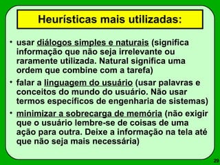 29 
Heurísticas mais utilizadas: 
• usar diálogos simples e naturais (significa 
informação que não seja irrelevante ou 
raramente utilizada. Natural significa uma 
ordem que combine com a tarefa) 
• falar a linguagem do usuário (usar palavras e 
conceitos do mundo do usuário. Não usar 
termos específicos de engenharia de sistemas) 
• minimizar a sobrecarga de memória (não exigir 
que o usuário lembre-se de coisas de uma 
ação para outra. Deixe a informação na tela até 
que não seja mais necessária) 
 