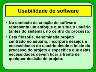 3 
Usabilidade de software 
• No contexto da criação de software 
representa um enfoque que situa o usuário 
(antes do sistema), no centro do processo. 
• Esta filosofia, denominada projeto 
centrado no usuário, incorpora desejos e 
necessidades do usuário desde o início do 
processo do projeto e especifica que estas 
necessidades devem ficar à frente de 
qualquer decisão de projeto. 
 