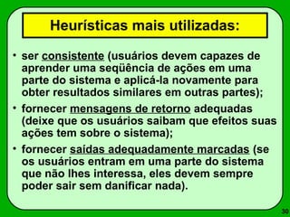 30 
Heurísticas mais utilizadas: 
• ser consistente (usuários devem capazes de 
aprender uma seqüência de ações em uma 
parte do sistema e aplicá-la novamente para 
obter resultados similares em outras partes); 
• fornecer mensagens de retorno adequadas 
(deixe que os usuários saibam que efeitos suas 
ações tem sobre o sistema); 
• fornecer saídas adequadamente marcadas (se 
os usuários entram em uma parte do sistema 
que não lhes interessa, eles devem sempre 
poder sair sem danificar nada). 
 