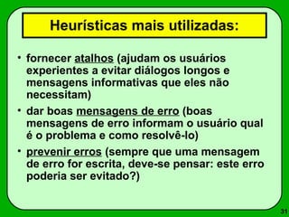 31 
Heurísticas mais utilizadas: 
• fornecer atalhos (ajudam os usuários 
experientes a evitar diálogos longos e 
mensagens informativas que eles não 
necessitam) 
• dar boas mensagens de erro (boas 
mensagens de erro informam o usuário qual 
é o problema e como resolvê-lo) 
• prevenir erros (sempre que uma mensagem 
de erro for escrita, deve-se pensar: este erro 
poderia ser evitado?) 
 