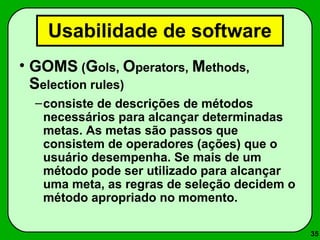 35 
Usabilidade de software 
• GOMS (Gols, Operators, Methods, 
Selection rules) 
–consiste de descrições de métodos 
necessários para alcançar determinadas 
metas. As metas são passos que 
consistem de operadores (ações) que o 
usuário desempenha. Se mais de um 
método pode ser utilizado para alcançar 
uma meta, as regras de seleção decidem o 
método apropriado no momento. 
 