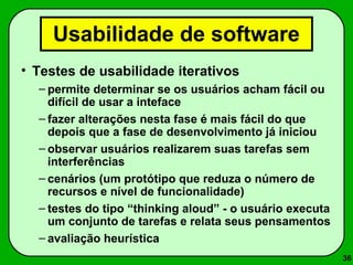 36 
Usabilidade de software 
• Testes de usabilidade iterativos 
– permite determinar se os usuários acham fácil ou 
difícil de usar a inteface 
– fazer alterações nesta fase é mais fácil do que 
depois que a fase de desenvolvimento já iniciou 
– observar usuários realizarem suas tarefas sem 
interferências 
– cenários (um protótipo que reduza o número de 
recursos e nível de funcionalidade) 
– testes do tipo “thinking aloud” - o usuário executa 
um conjunto de tarefas e relata seus pensamentos 
– avaliação heurística 
 