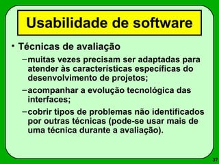 37 
Usabilidade de software 
• Técnicas de avaliação 
–muitas vezes precisam ser adaptadas para 
atender às características específicas do 
desenvolvimento de projetos; 
–acompanhar a evolução tecnológica das 
interfaces; 
–cobrir tipos de problemas não identificados 
por outras técnicas (pode-se usar mais de 
uma técnica durante a avaliação). 
 